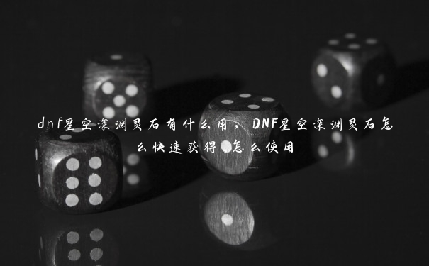 dnf星空深渊灵石有什么用，DNF星空深渊灵石怎么快速获得,怎么使用