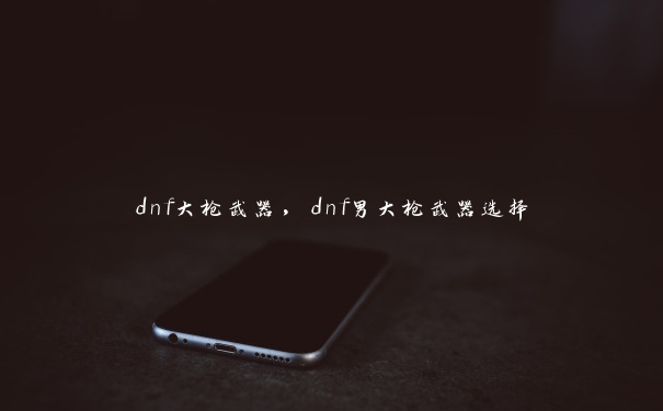 dnf大枪武器，dnf男大枪武器选择