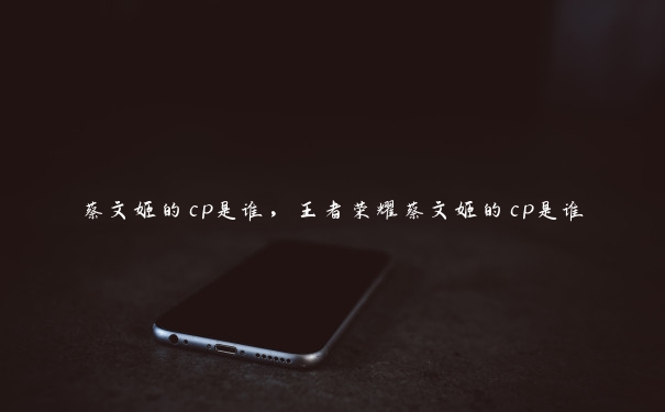 蔡文姬的cp是谁，王者荣耀蔡文姬的cp是谁