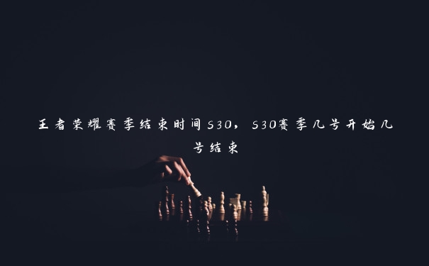 王者荣耀赛季结束时间s30，s30赛季几号开始几号结束