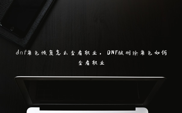 dnf角色恢复怎么查看职业，DNF被删除角色如何查看职业