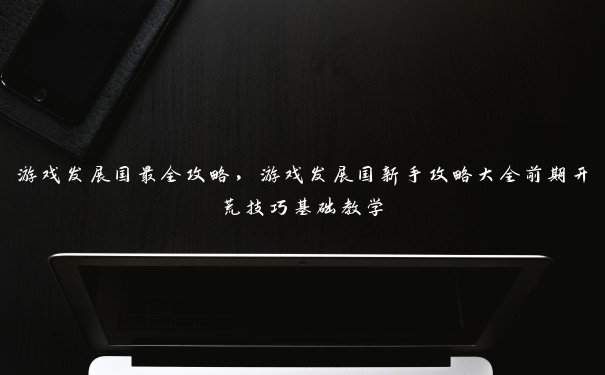 游戏发展国最全攻略，游戏发展国新手攻略大全前期开荒技巧基础教学