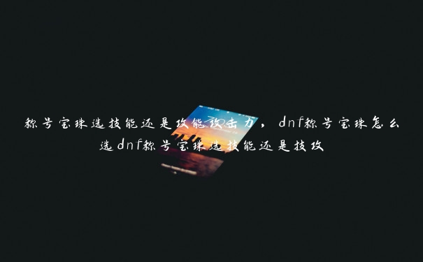 称号宝珠选技能还是攻能攻击力，dnf称号宝珠怎么选dnf称号宝珠选技能还是技攻