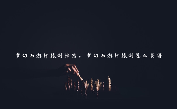 梦幻西游轩辕剑神器，梦幻西游轩辕剑怎么获得