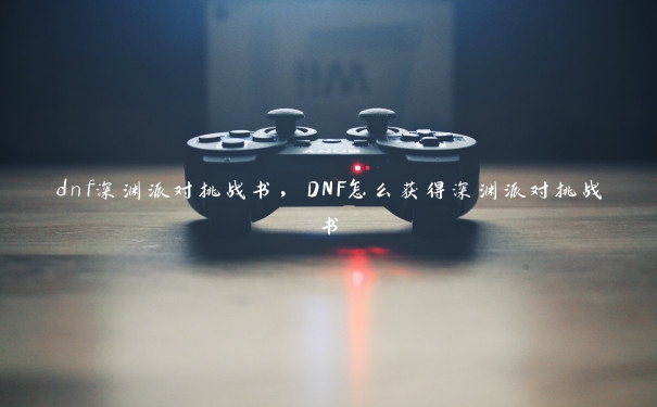 dnf深渊派对挑战书，DNF怎么获得深渊派对挑战书