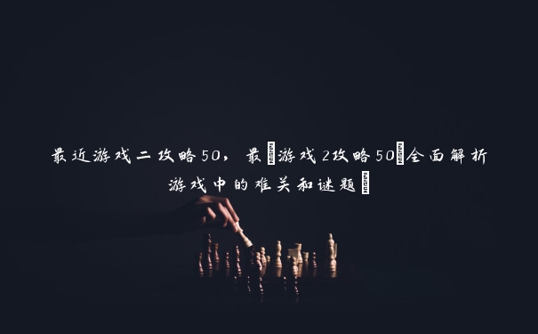 最近游戏二攻略50，最_游戏2攻略50(全面解析游戏中的难关和谜题)