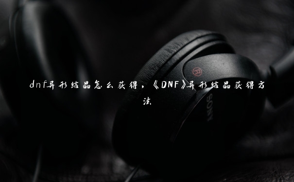 dnf异形结晶怎么获得，《DNF》异形结晶获得方法