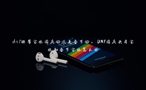 dnf腰带宝珠国庆好还是春节好，DNF国庆头肩宝珠和春节宝珠怎么样