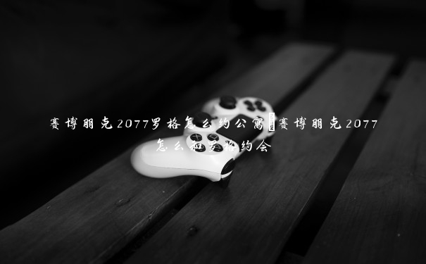 赛博朋克2077罗格怎么约公寓　赛博朋克2077怎么和罗格约会